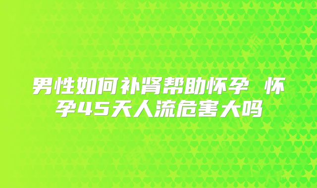 男性如何补肾帮助怀孕 怀孕45天人流危害大吗