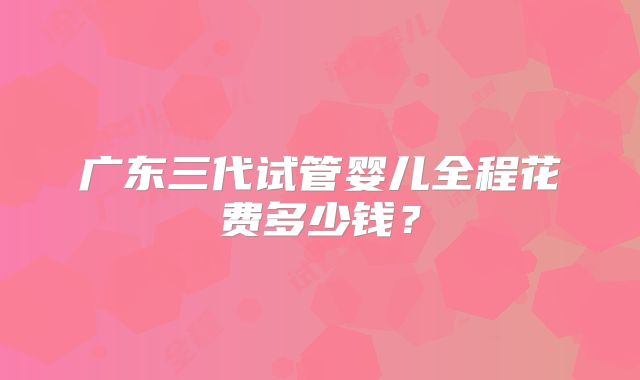 广东三代试管婴儿全程花费多少钱?