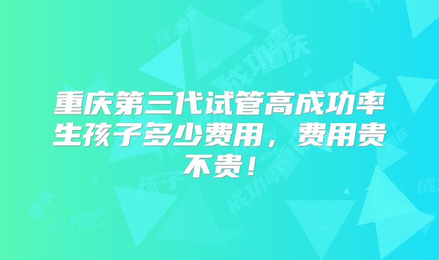 重庆第三代试管高成功率生孩子多少费用,费用贵不贵!