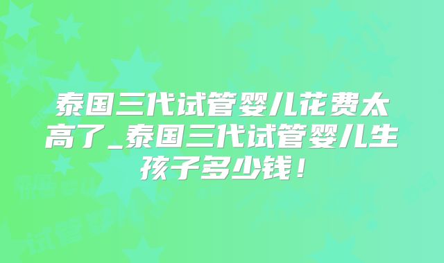 泰国三代试管婴儿花费太高了_泰国三代试管婴儿生孩子多少钱！