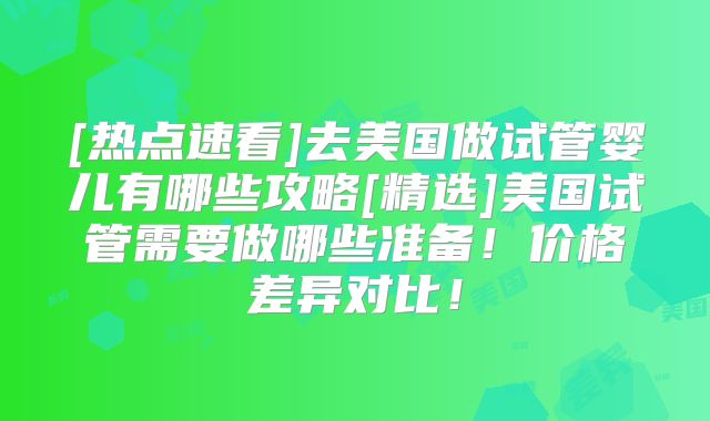 [热点速看]去美国做试管婴儿有哪些攻略[精选]美国试管需要做哪些准备！价格差异对比！