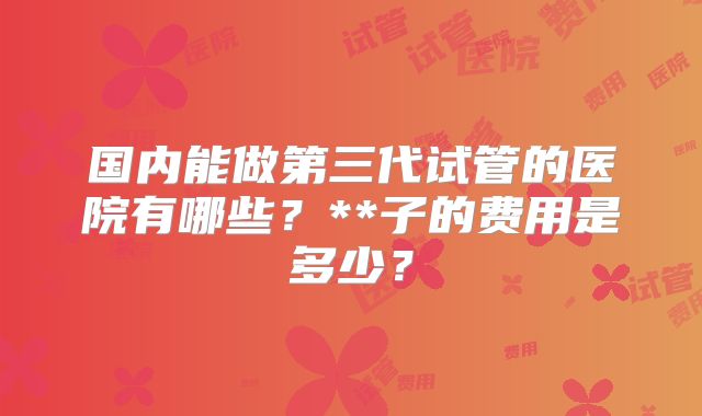 国内能做第三代试管的医院有哪些？**子的费用是多少？