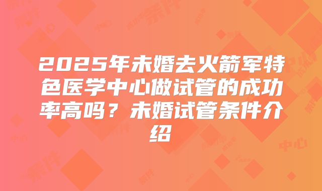 2025年未婚去火箭军特色医学中心做试管的成功率高吗?未婚试管条件介绍