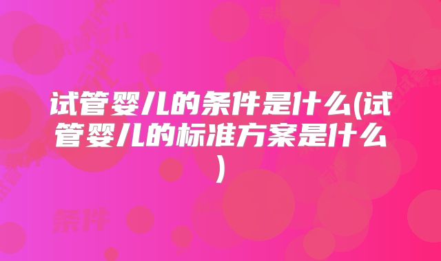 试管婴儿的条件是什么(试管婴儿的标准方案是什么)