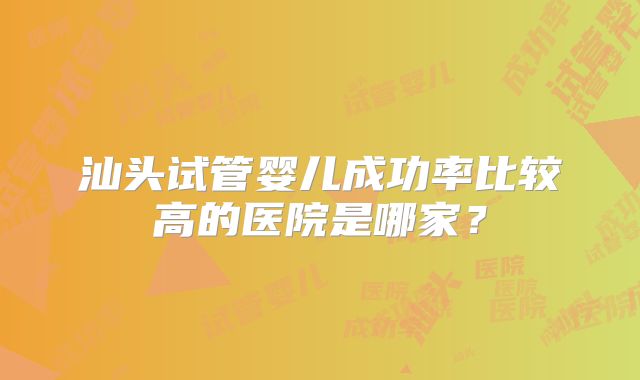 汕头试管婴儿成功率比较高的医院是哪家?