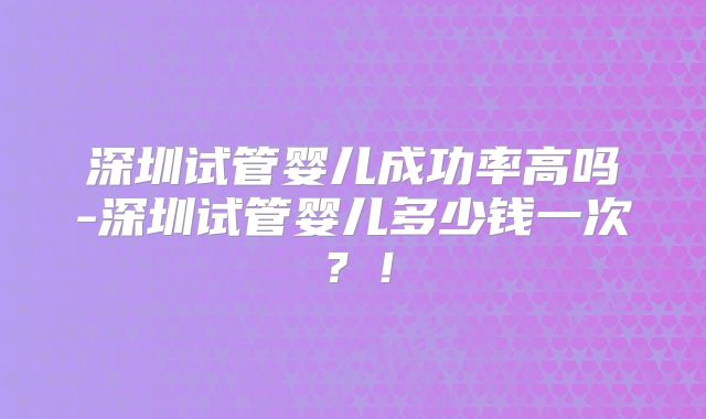 深圳试管婴儿成功率高吗-深圳试管婴儿多少钱一次？！