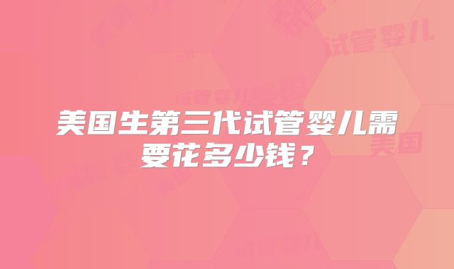 美国生第三代试管婴儿需要花多少钱?