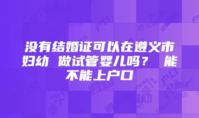 没有结婚证可以在遵义市妇幼 做试管婴儿吗？ 能不能上户口