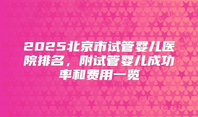2025北京市试管婴儿医院排名，附试管婴儿成功率和费用一览