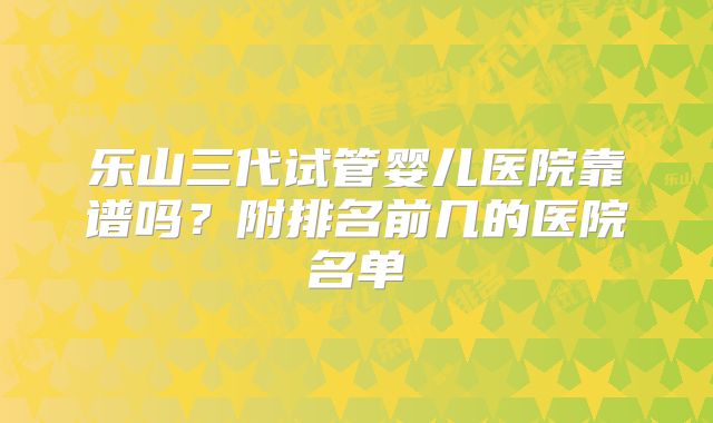 乐山三代试管婴儿医院靠谱吗？附排名前几的医院名单