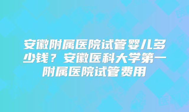 安徽附属医院试管婴儿多少钱？安徽医科大学第一附属医院试管费用