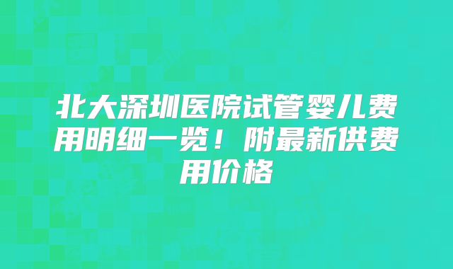 北大深圳医院试管婴儿费用明细一览!附最新供费用价格
