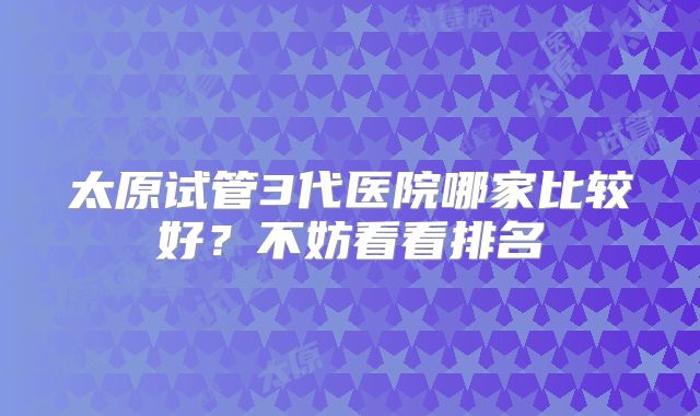 太原试管3代医院哪家比较好?不妨看看排名
