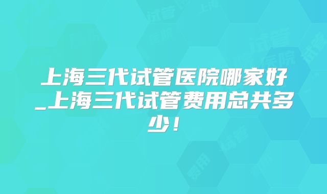 上海三代试管医院哪家好_上海三代试管费用总共多少！