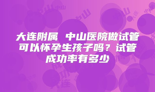 大连附属 中山医院做试管可以怀孕生孩子吗?试管成功率有多少