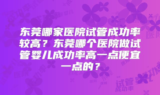 东莞哪家医院试管成功率较高?东莞哪个医院做试管婴儿成功率高一点便宜一点的?