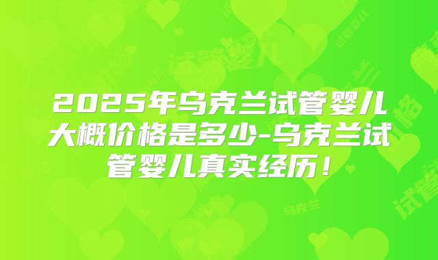 2025年乌克兰试管婴儿大概价格是多少-乌克兰试管婴儿真实经历!