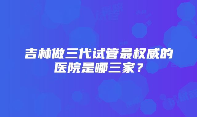 吉林做三代试管最权威的医院是哪三家？