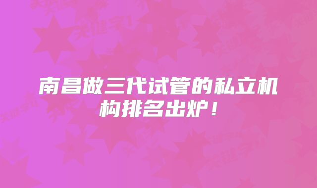 南昌做三代试管的私立机构排名出炉!