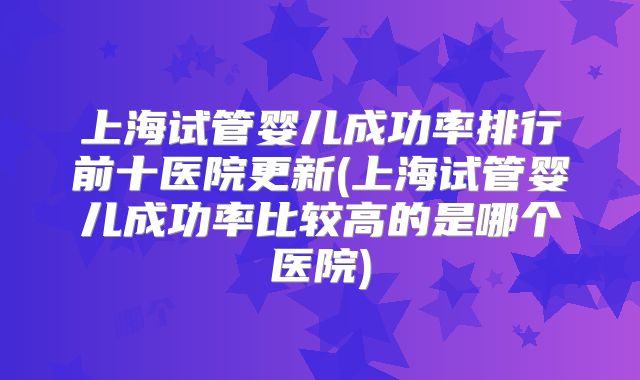 上海试管婴儿成功率排行前十医院更新(上海试管婴儿成功率比较高的是哪个医院)