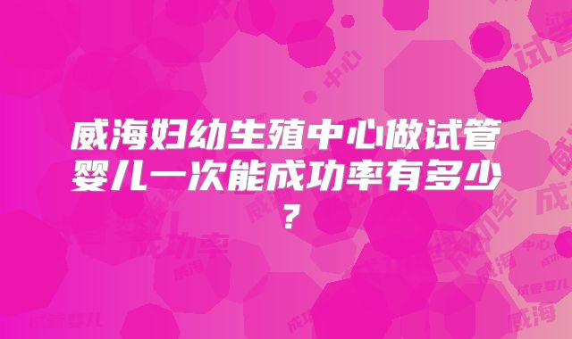 威海妇幼生殖中心做试管婴儿一次能成功率有多少？