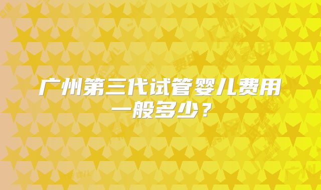 广州第三代试管婴儿费用一般多少？