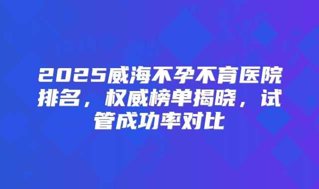 2025威海不孕不育医院排名，权威榜单揭晓，试管成功率对比