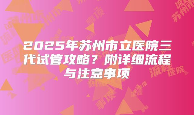 2025年苏州市立医院三代试管攻略?附详细流程与注意事项