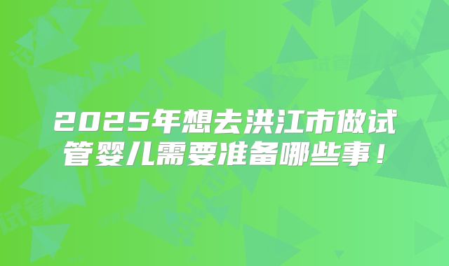 2025年想去洪江市做试管婴儿需要准备哪些事!
