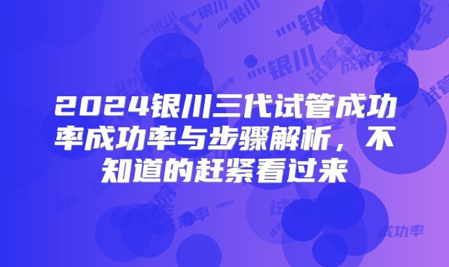 2024银川三代试管成功率成功率与步骤解析，不知道的赶紧看过来