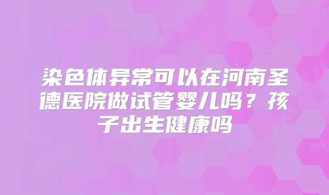 染色体异常可以在河南圣德医院做试管婴儿吗?孩子出生健康吗