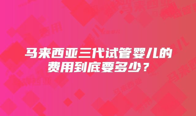 马来西亚三代试管婴儿的费用到底要多少?