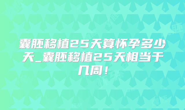 囊胚移植25天算怀孕多少天_囊胚移植25天相当于几周!
