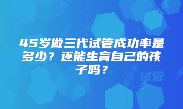 45岁做三代试管成功率是多少？还能生育自己的孩子吗？