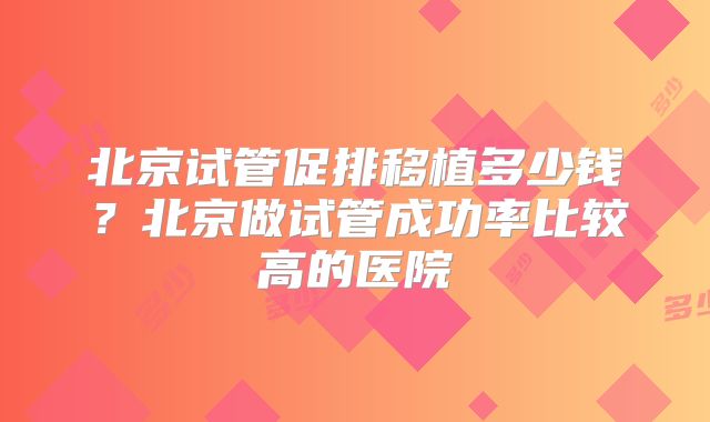 北京试管促排移植多少钱?北京做试管成功率比较高的医院