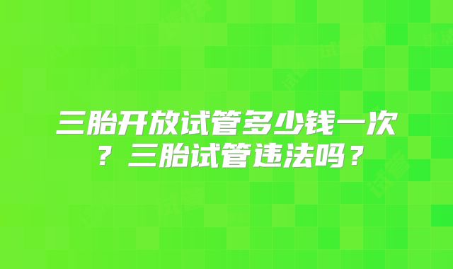 三胎开放试管多少钱一次?三胎试管违法吗?