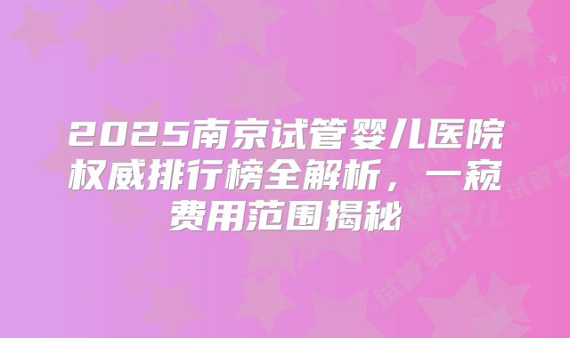 2025南京试管婴儿医院权威排行榜全解析,一窥费用范围揭秘
