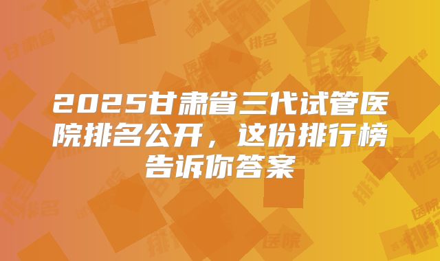2025甘肃省三代试管医院排名公开,这份排行榜告诉你答案