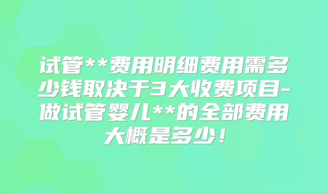 试管**费用明细费用需多少钱取决于3大收费项目-做试管婴儿**的全部费用大概是多少!