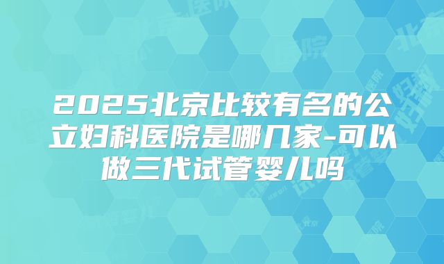 2025北京比较有名的公立妇科医院是哪几家-可以做三代试管婴儿吗