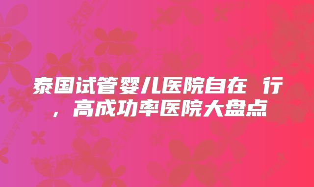 泰国试管婴儿医院自在 行,高成功率医院大盘点