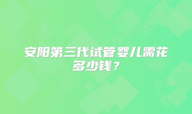 安阳第三代试管婴儿需花多少钱？