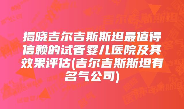 揭晓吉尔吉斯斯坦最值得信赖的试管婴儿医院及其效果评估(吉尔吉斯斯坦有名气公司)