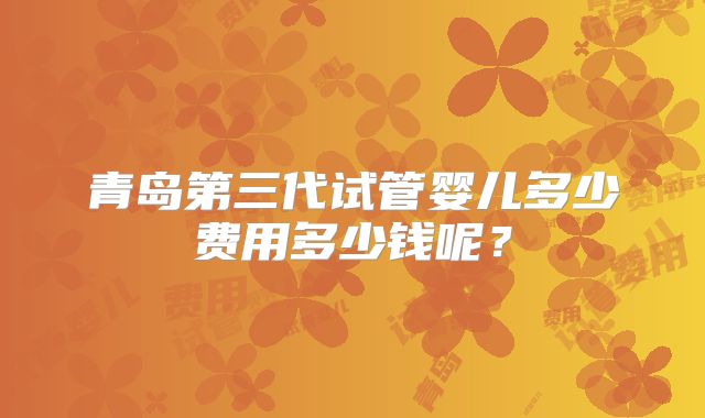青岛第三代试管婴儿多少费用多少钱呢?