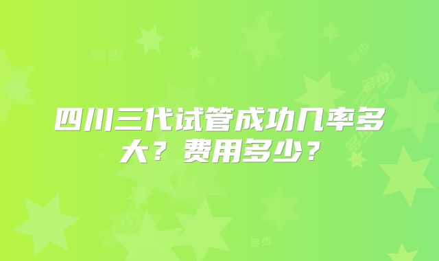 四川三代试管成功几率多大？费用多少？
