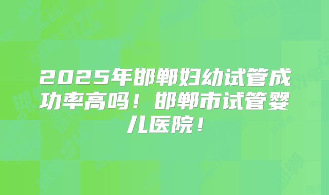 2025年邯郸妇幼试管成功率高吗！邯郸市试管婴儿医院！