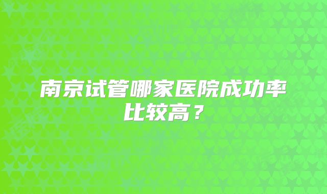 南京试管哪家医院成功率比较高？