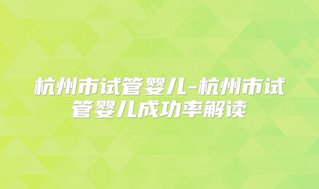 杭州市试管婴儿-杭州市试管婴儿成功率解读