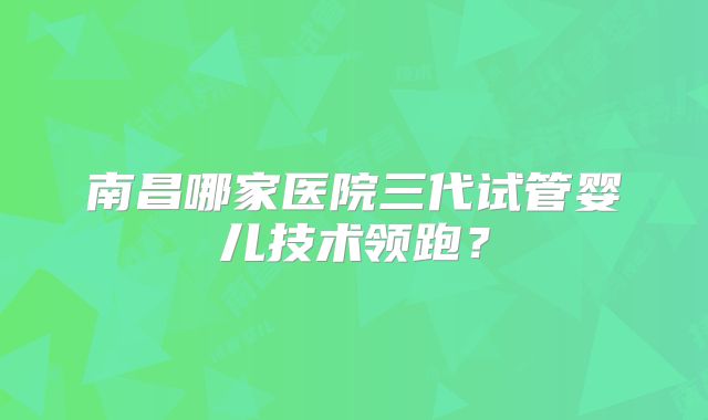 南昌哪家医院三代试管婴儿技术领跑？