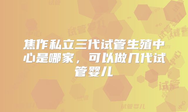 焦作私立三代试管生殖中心是哪家,可以做几代试管婴儿